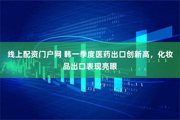 线上配资门户网 韩一季度医药出口创新高，化妆品出口表现亮眼