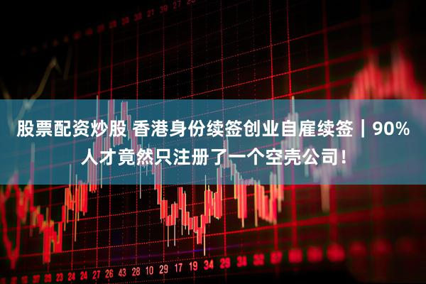 股票配资炒股 香港身份续签创业自雇续签｜90%人才竟然只注册了一个空壳公司！