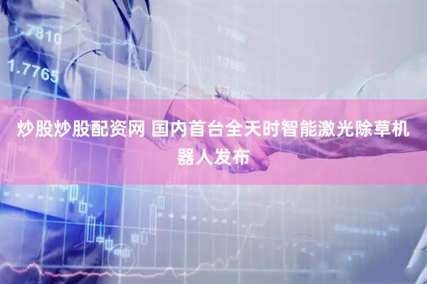 炒股炒股配资网 国内首台全天时智能激光除草机器人发布