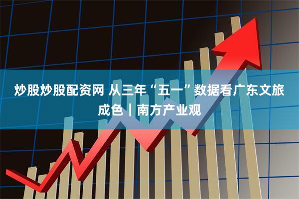 炒股炒股配资网 从三年“五一”数据看广东文旅成色｜南方产业观