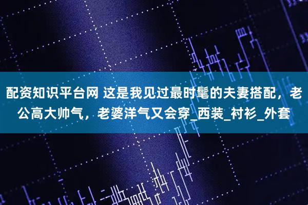 配资知识平台网 这是我见过最时髦的夫妻搭配，老公高大帅气，老婆洋气又会穿_西装_衬衫_外套