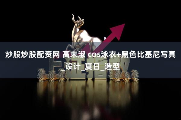 炒股炒股配资网 高末淑 cos泳衣+黑色比基尼写真_设计_夏日_造型