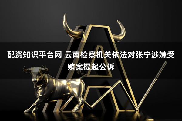 配资知识平台网 云南检察机关依法对张宁涉嫌受贿案提起公诉