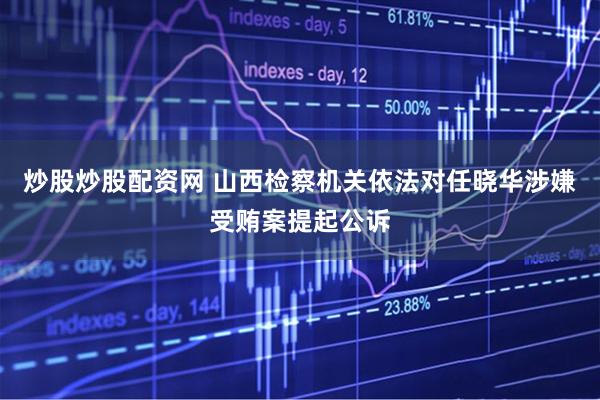 炒股炒股配资网 山西检察机关依法对任晓华涉嫌受贿案提起公诉