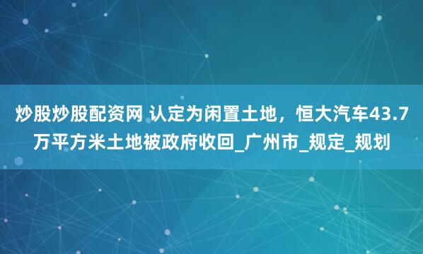 炒股炒股配资网 认定为闲置土地，恒大汽车43.7万平方米土地被政府收回_广州市_规定_规划