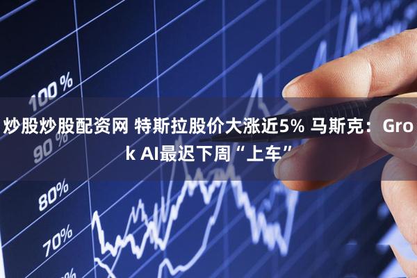 炒股炒股配资网 特斯拉股价大涨近5% 马斯克：Grok AI最迟下周“上车”