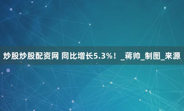 炒股炒股配资网 同比增长5.3%！_蒋帅_制图_来源