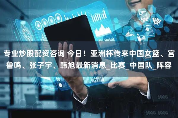 专业炒股配资咨询 今日！亚洲杯传来中国女篮、宫鲁鸣、张子宇、韩旭最新消息_比赛_中国队_阵容