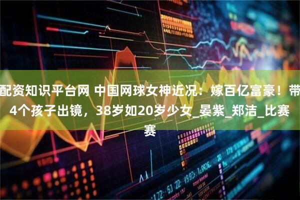 配资知识平台网 中国网球女神近况：嫁百亿富豪！带4个孩子出镜，38岁如20岁少女_晏紫_郑洁_比赛