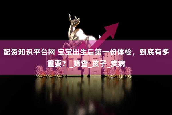 配资知识平台网 宝宝出生后第一份体检，到底有多重要？_筛查_孩子_疾病