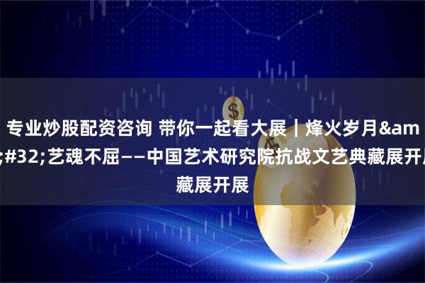 专业炒股配资咨询 带你一起看大展｜烽火岁月&#32;艺魂不屈——中国艺术研究院抗战文艺典藏展开展