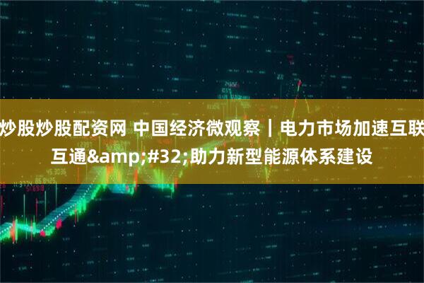 炒股炒股配资网 中国经济微观察｜电力市场加速互联互通&#32;助力新型能源体系建设