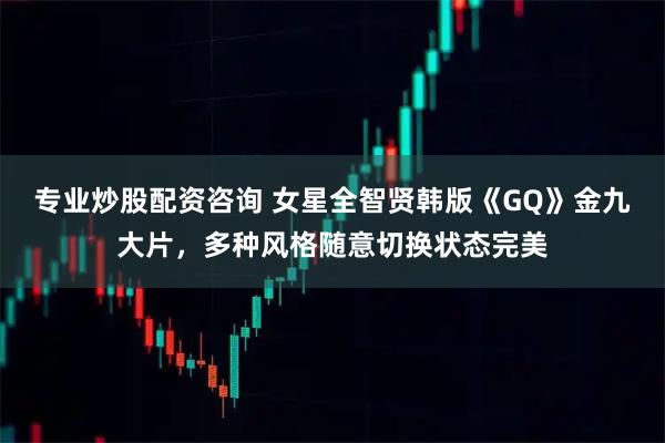 专业炒股配资咨询 女星全智贤韩版《GQ》金九大片，多种风格随意切换状态完美