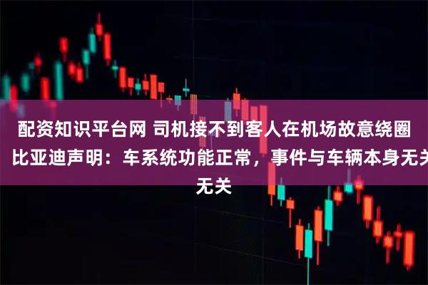 配资知识平台网 司机接不到客人在机场故意绕圈，比亚迪声明：车系统功能正常，事件与车辆本身无关