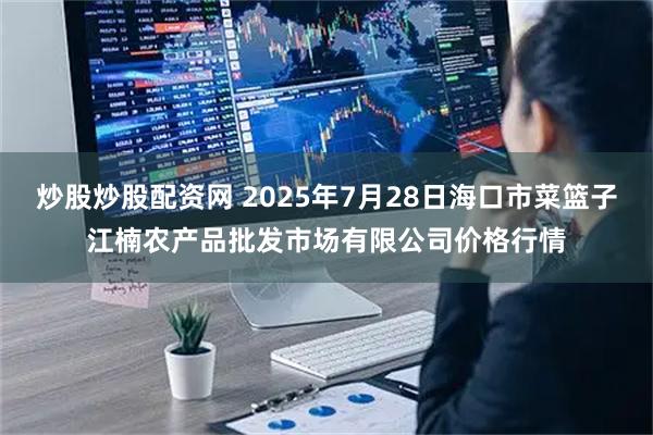炒股炒股配资网 2025年7月28日海口市菜篮子江楠农产品批发市场有限公司价格行情