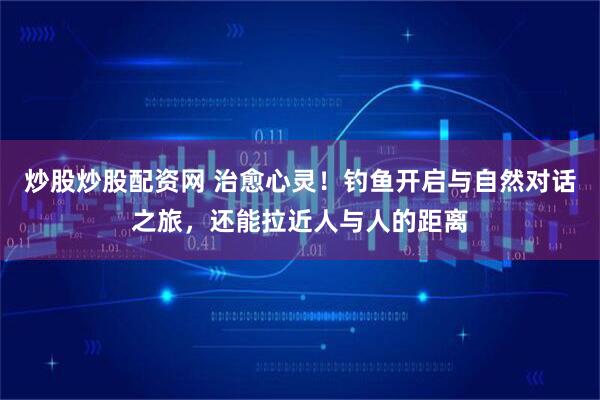 炒股炒股配资网 治愈心灵！钓鱼开启与自然对话之旅，还能拉近人与人的距离