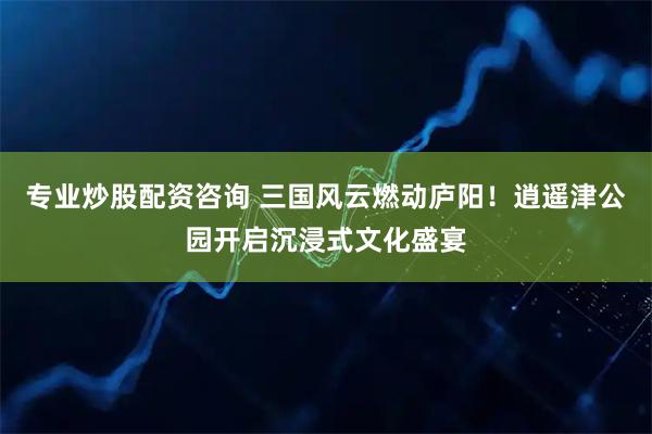 专业炒股配资咨询 三国风云燃动庐阳！逍遥津公园开启沉浸式文化盛宴