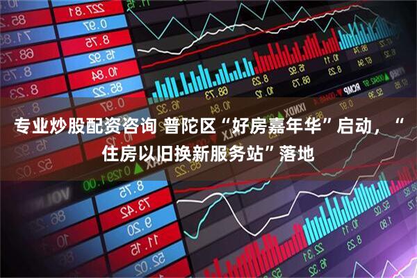 专业炒股配资咨询 普陀区“好房嘉年华”启动，“住房以旧换新服务站”落地