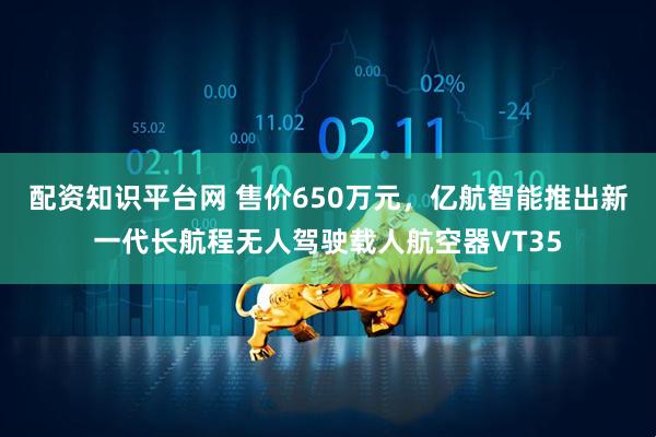配资知识平台网 售价650万元，亿航智能推出新一代长航程无人驾驶载人航空器VT35