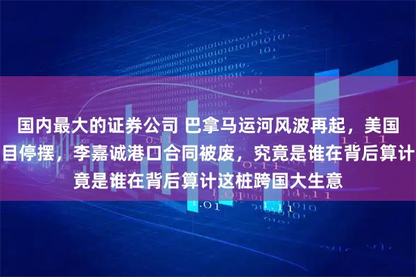国内最大的证券公司 巴拿马运河风波再起，美国插手导致百亿项目停摆，李嘉诚港口合同被废，究竟是谁在背后算计这桩跨国大生意