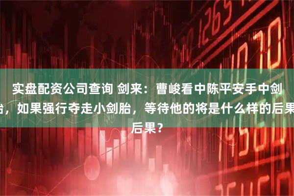 实盘配资公司查询 剑来：曹峻看中陈平安手中剑胎，如果强行夺走小剑胎，等待他的将是什么样的后果？