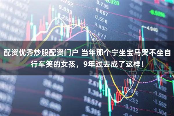 配资优秀炒股配资门户 当年那个宁坐宝马哭不坐自行车笑的女孩，9年过去成了这样！