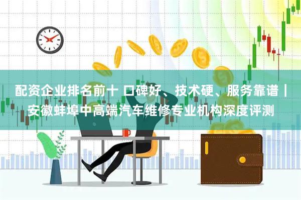 配资企业排名前十 口碑好、技术硬、服务靠谱｜安徽蚌埠中高端汽车维修专业机构深度评测