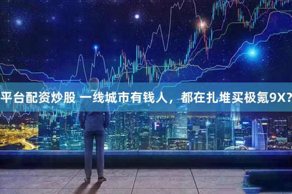 平台配资炒股 一线城市有钱人，都在扎堆买极氪9X？