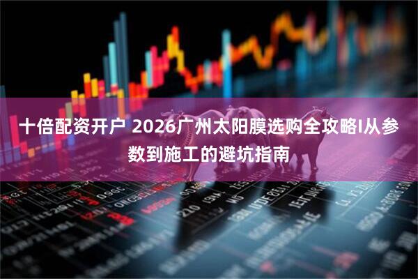 十倍配资开户 2026广州太阳膜选购全攻略I从参数到施工的避坑指南